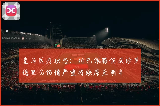 皇马医疗动态：姆巴佩膝伤误诊罗德里戈伤情严重将缺席至明年