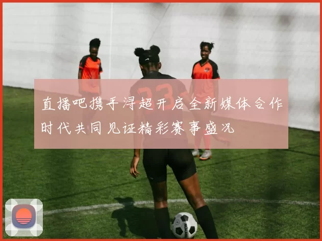 直播吧携手浔超开启全新媒体合作时代共同见证精彩赛事盛况
