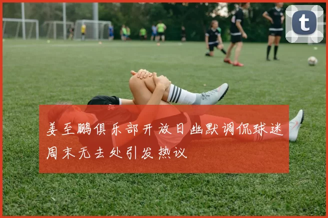 姜至鹏俱乐部开放日幽默调侃球迷周末无去处引发热议