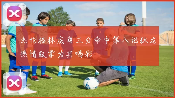杰伦格林底角三分命中第八记狄龙热情鼓掌为其喝彩