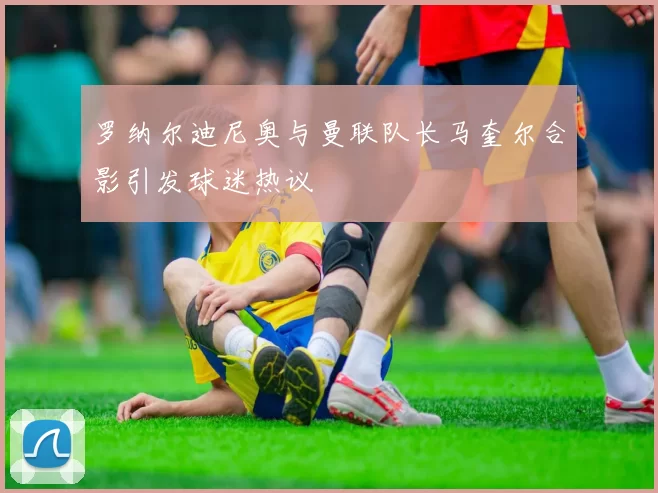 罗纳尔迪尼奥与曼联队长马奎尔合影引发球迷热议