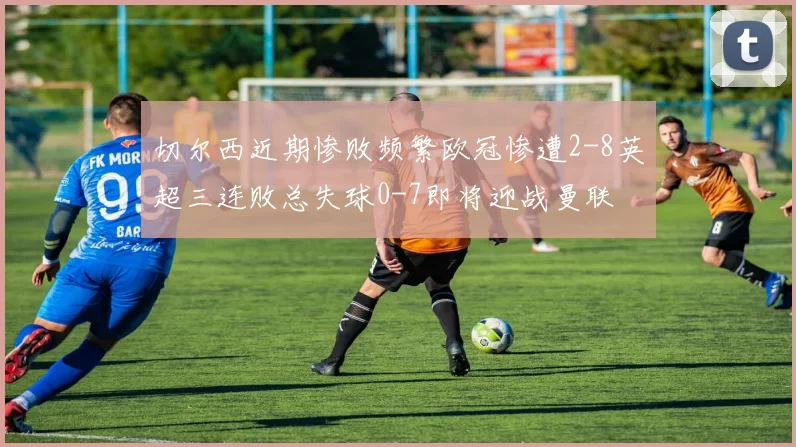 切尔西近期惨败频繁欧冠惨遭2-8英超三连败总失球0-7即将迎战曼联
