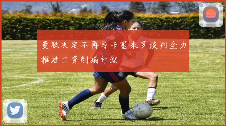 曼联决定不再与卡塞米罗谈判全力推进工资削减计划