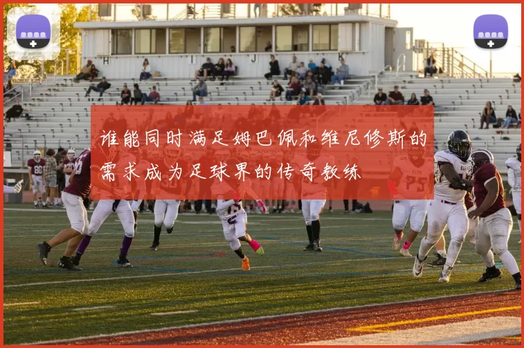 谁能同时满足姆巴佩和维尼修斯的需求成为足球界的传奇教练