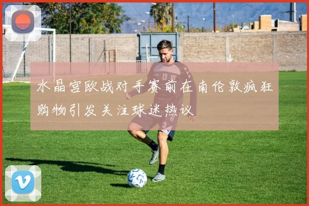水晶宫欧战对手赛前在南伦敦疯狂购物引发关注球迷热议