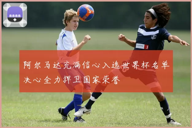 阿尔马达充满信心入选世界杯名单决心全力捍卫国家荣誉