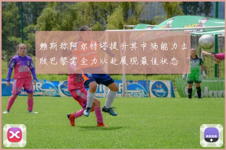 赖斯称阿尔特塔提升其中场能力击败巴黎需全力以赴展现最佳状态