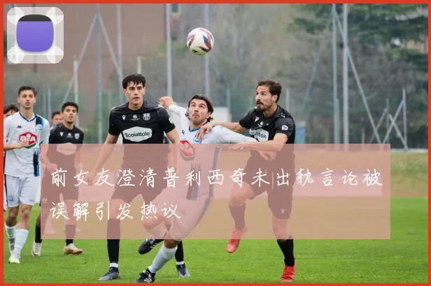 前女友澄清普利西奇未出轨言论被误解引发热议