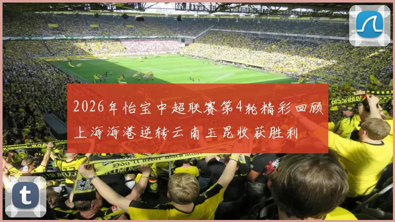 2026年怡宝中超联赛第4轮精彩回顾上海海港逆转云南玉昆收获胜利