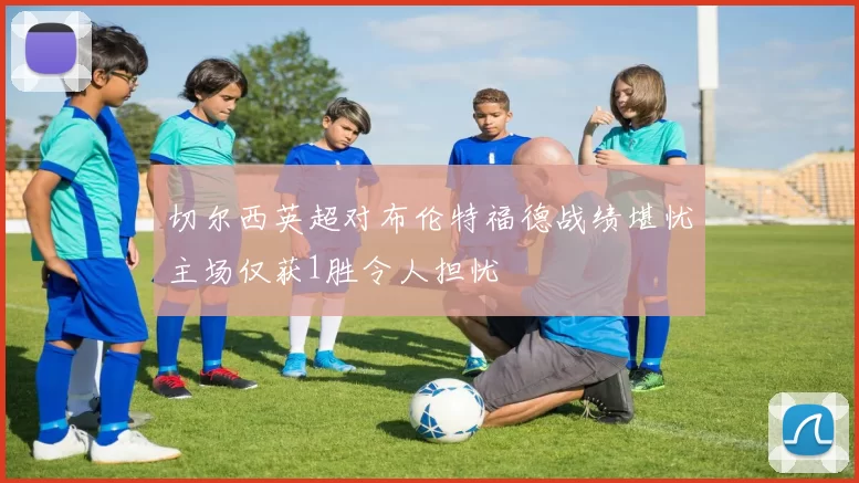 切尔西英超对布伦特福德战绩堪忧主场仅获1胜令人担忧