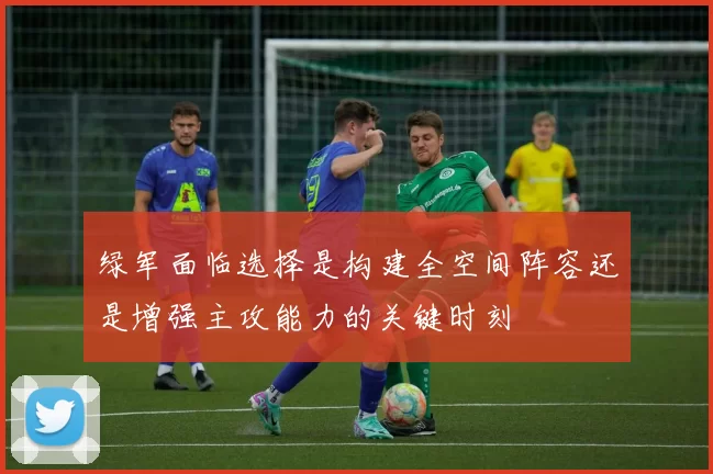 绿军面临选择是构建全空间阵容还是增强主攻能力的关键时刻