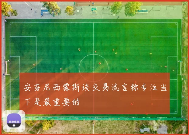 安芬尼西蒙斯谈交易流言称专注当下是最重要的