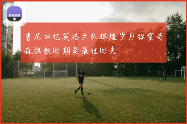 鲁尼回忆英格兰队辉煌岁月称霍奇森执教时期是最佳时光