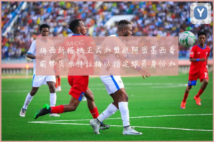 梅西新搭档正式加盟迈阿密墨西哥前锋贝尔特拉梅以指定球员身份加盟