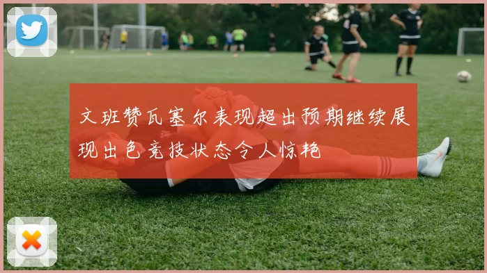 文班赞瓦塞尔表现超出预期继续展现出色竞技状态令人惊艳