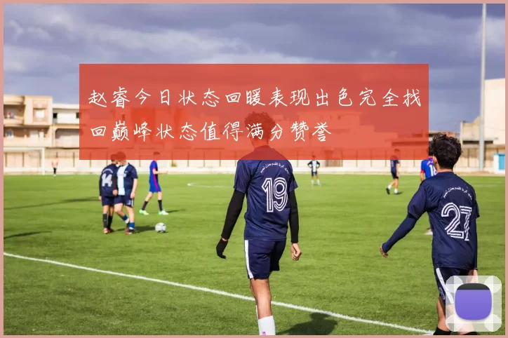 赵睿今日状态回暖表现出色完全找回巅峰状态值得满分赞誉