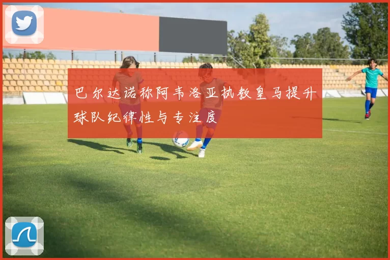 巴尔达诺称阿韦洛亚执教皇马提升球队纪律性与专注度