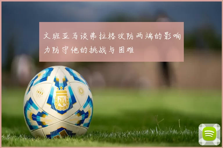 文班亚马谈弗拉格攻防两端的影响力防守他的挑战与困难