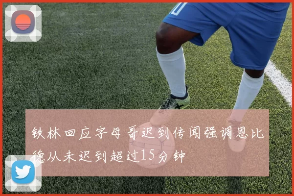 铁林回应字母哥迟到传闻强调恩比德从未迟到超过15分钟