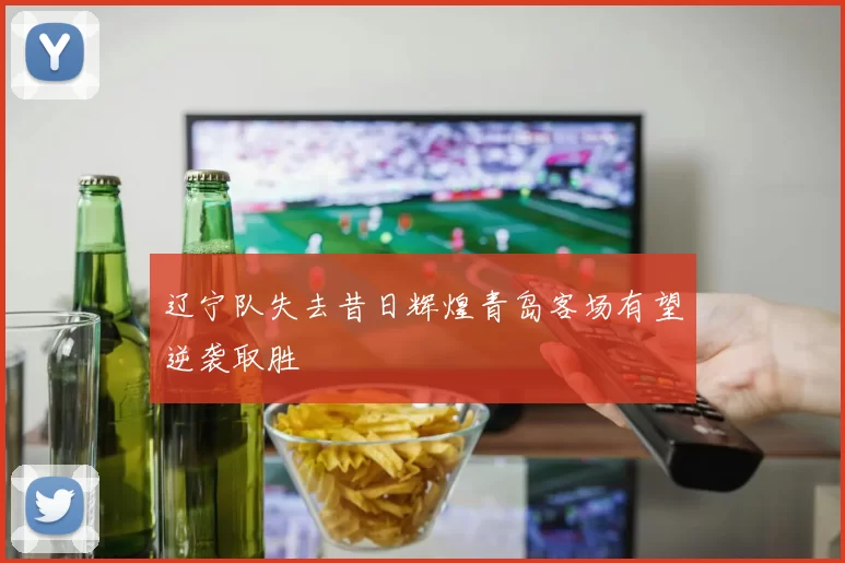 辽宁队失去昔日辉煌青岛客场有望逆袭取胜